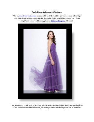 Purple Bridesmaid Dresses, Outfits, Gowns
A lot of purple bridesmaid dresses are accessible on BridesmaidDesigners.com, a main online. Style
configuration and amazing make them the best purple bridesmaid dresses you ever seen. Other
magnificent items are additionally given on BridesmaidDesigners at low cost.
The upside of our online store incorporates ensured quality, low value, quick dispatching and awesome
client administration. In the mean time, the webpage outline our site empowers you to locate the
 