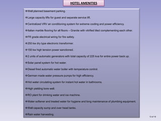 HOTEL AMENITIES

Well planned basement parking.

Large capacity lifts for guest and separate service lift.

Centralized VRV air conditioning system for extreme cooling and power efficiency.

Italian marble flooring for all floors – Granite with vitrified tiled complementing each other.

FR grade electrical wiring for fire safety.

250 kw dry type electronic transformer.

150 kw high tension power sanctioned.

2 units of automatic generators with total capacity of 225 kva for entire power back up.

Solar panel system for hot water.

Diesel fired automatic water boiler with temperature control.

German made water pressure pumps for high efficiency.

Hot water circulating system for instant hot water in bathrooms.

High yielding bore well.

RO plant for drinking water and ice machine.

Water softener and treated water for hygiene and long maintenance of plumbing equipment.

Well capacity sump and over head tanks.

Rain water harvesting.
                                                                                                   13 of 18
 