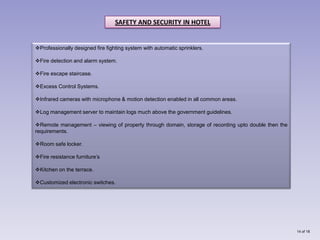 SAFETY AND SECURITY IN HOTEL


Professionally designed fire fighting system with automatic sprinklers.

Fire detection and alarm system.

Fire escape staircase.

Excess Control Systems.

Infrared cameras with microphone & motion detection enabled in all common areas.

Log management server to maintain logs much above the government guidelines.

Remote management – viewing of property through domain, storage of recording upto double then the
requirements.

Room safe locker.

Fire resistance furniture’s

Kitchen on the terrace.

Customized electronic switches.




                                                                                                     14 of 18
 