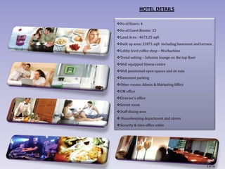 HOTEL DETAILS

No of floors: 4
No of Guest Rooms: 32
Land Area : 4673.25 sqft
Built up area: 21871 sqft including basement and terrace.
Lobby level coffee shop – Mochachino
Trend setting – Infusion lounge on the top floor
Well equipped fitness centre
Well positioned open spaces and sit outs
Basement parking
Other rooms: Admin & Marketing Office
GM office
Director’s office
Server room
Staff dining area
 Housekeeping department and stores
Security & time office cabin




                                                      3 of 18
 