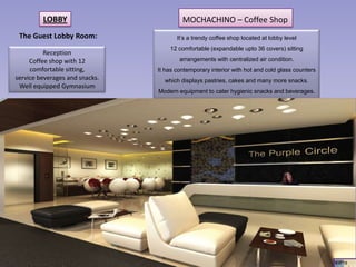 LOBBY                           MOCHACHINO – Coffee Shop
 The Guest Lobby Room:                 It’s a trendy coffee shop located at lobby level
                                    12 comfortable (expandable upto 36 covers) sitting
          Reception
     Coffee shop with 12                arrangements with centralized air condition.
     comfortable sitting,       It has contemporary interior with hot and cold glass counters
service beverages and snacks.     which displays pastries, cakes and many more snacks.
 Well equipped Gymnasium
                                Modern equipment to cater hygienic snacks and beverages.




                                                                                                4 of 18
 