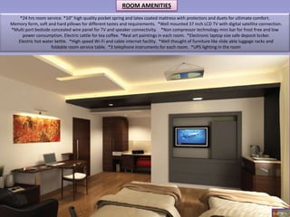 ROOM AMENITIES
    *24 hrs room service. *10” high quality pocket spring and latex coated mattress with protectors and duets for ultimate comfort.
Memory form, soft and hard pillows for different tastes and requirements. *Well mounted 37 inch LCD TV with digital satellite connection.
*Multi port bedside concealed wire panel for TV and speaker connectivity. *Non compressor technology mini bar for frost free and low
     power consumption. Electric cattle for tea coffee. *Real art paintings in each room. *Electronic laptop size safe deposit locker.
   Electric hot water kettle. *High speed Wi-Fi and cable internet facility. *Well thought of furniture like slide able luggage racks and
                    foldable room service table. *3 telephone instruments for each room. *UPS lighting in the room




                                                                                                                                    6 of 18
 