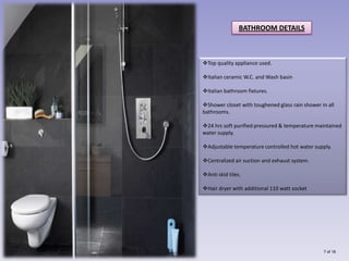 BATHROOM DETAILS



Top quality appliance used.

Italian ceramic W.C. and Wash basin

Italian bathroom fixtures.

Shower closet with toughened glass rain shower in all
bathrooms.

24 hrs soft purified pressured & temperature maintained
water supply.

Adjustable temperature controlled hot water supply.

Centralized air suction and exhaust system.

Anti skid tiles.

Hair dryer with additional 110 watt socket




                                                 7 of 18
 