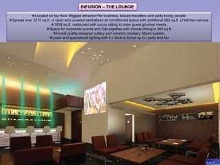 INFUSION – THE LOUNGE

            Located on top floor. Biggest attraction for business, leisure travellers and party loving people.
Spread over 3270 sq.ft. of open and covered centralized air conditioned space with additional 992 sq.ft. of kitchen service.
                         1838 sq.ft. restaurant with luxury sitting to cater guest gourmet needs.
                    Space for corporate events and Get-together with private dining is 383 sq.ft.
                          Finest quality designer cutlery and ceramic crockery. Music system.
                       Laser and specialised lighting with DJ deck to boost up DJ party and fun




                                                                                                                           8 of 18
 
