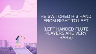 HE SWITCHED HIS HAND
FROM RIGHT TO LEFT
(LEFT HANDED FLUTE
PLAYERS ARE VERY
RARE)
 
