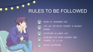 APUN HI BHAGWAN HAI
ITS AN INFINITE POUNCE N BOUNCE
ROUND
RULES TO BE FOLLOWED
CHIMPING ALLOWED HAI
SCORING FOR BOTH BOUNCE AND
POUNCE IS +/-10
ENJOY QUIMZING
 
