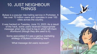 10. JUST NEIGHBOUR
THINGS
Bykea is a popular ride-hailing service in Porkistan. It
has over 10 million users and operates in over 100
cities across the country.
It was hacked on Tuesday, June 13, 2023. As a result
of the hack, some users received inappropriate
message when they tried to log in which left them
drunfound (though they are used to it).
Some speculated if it was a genius marketing
strategy of Bykea’s marketing team.
What messege did users recieved?
 