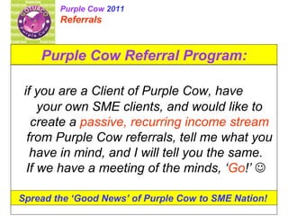 Purple Cow Referral Program: if you are a Client of Purple Cow, have  your own SME clients, and would like to create a  passive, recurring income stream  from Purple Cow referrals, tell me what you have in mind, and I will tell you the same.  If we have a meeting of the minds, ‘ Go !’     Spread the ‘Good News’ of Purple Cow to SME Nation!   Purple Cow  2011 Referrals 
