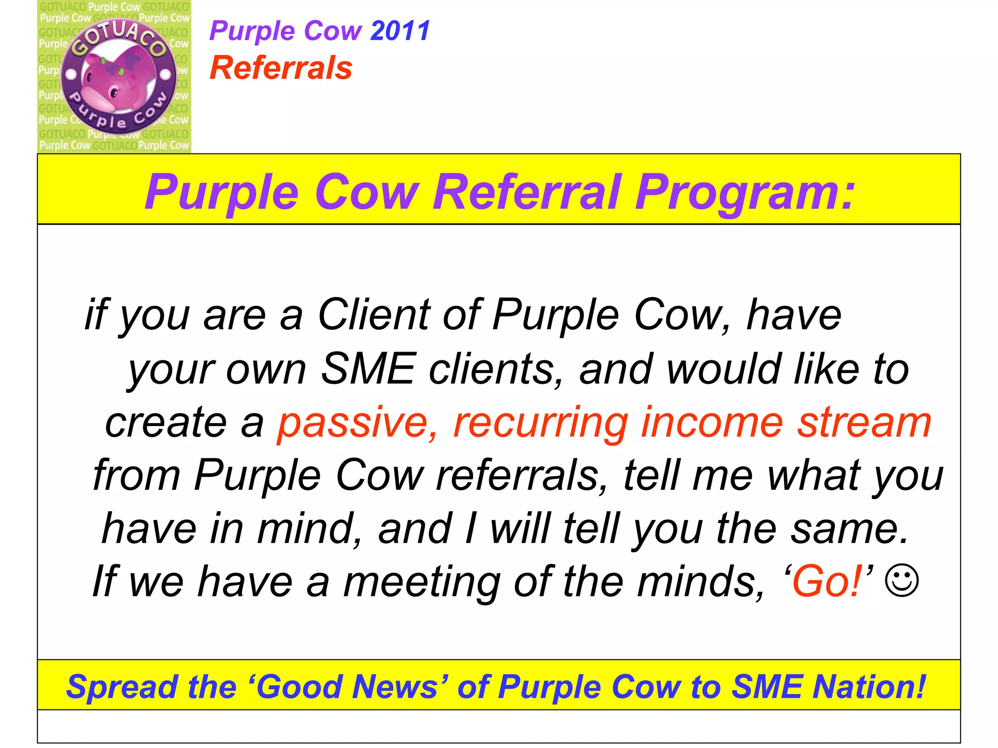 Purple Cow Referral Program: if you are a Client of Purple Cow, have your own SME clients, and would like to create a passive, recurring income stream from Purple Cow referrals, tell me what you have in mind, and I will tell you the same. If we have a meeting of the minds, ‘ Go! ’ Spread the ‘Good News’ of Purple Cow to SME Nation! Purple Cow 2011 Referrals