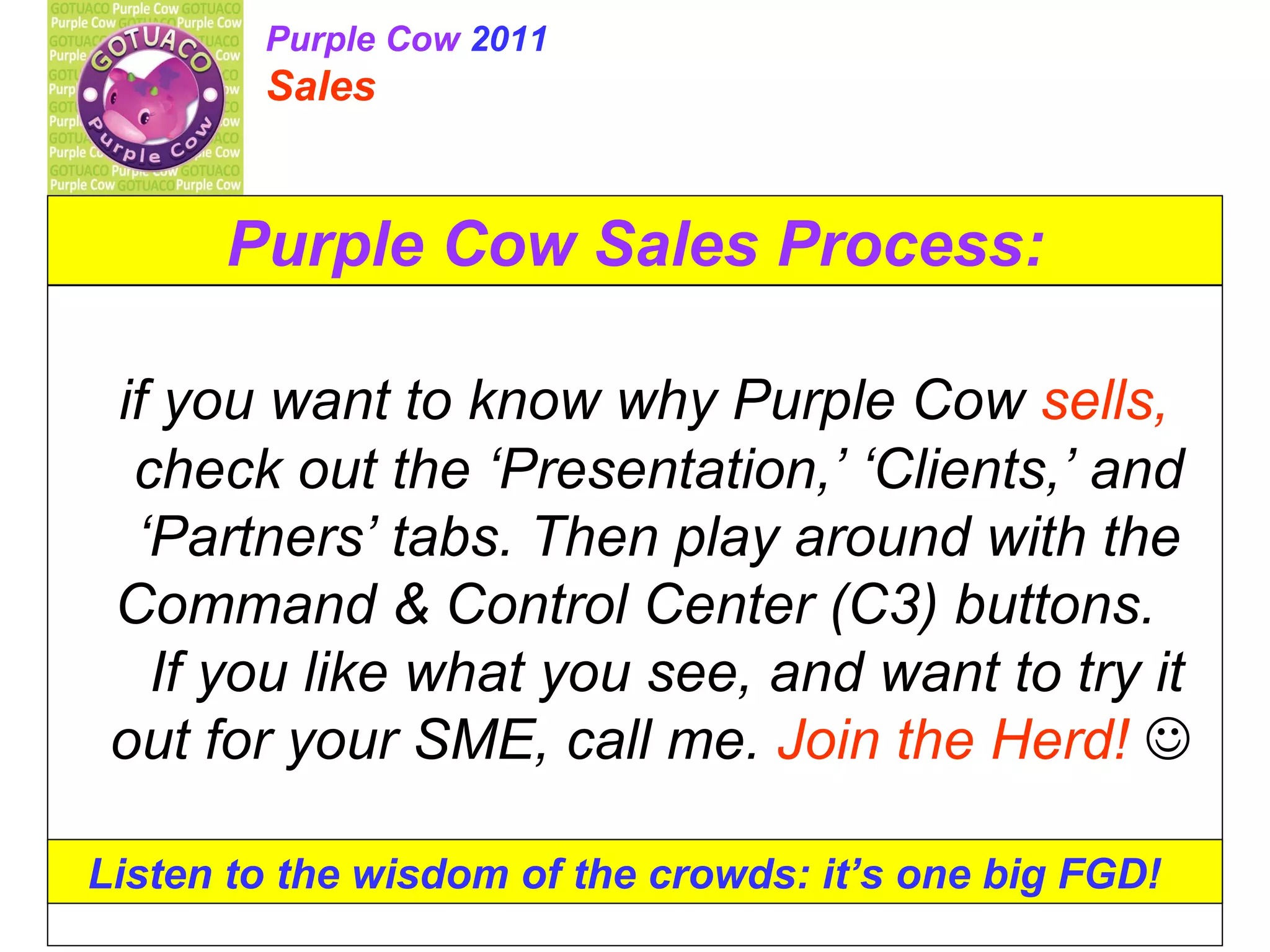 Purple Cow Sales Process: if you want to know why Purple Cow sells, check out the ‘Presentation,’ ‘Clients,’ and ‘Partners’ tabs. Then play around with the Command & Control Center (C3) buttons. If you like what you see, and want to try it out for your SME, call me. Join the Herd! Listen to the wisdom of the crowds: it’s one big FGD! Purple Cow 2011 Sales