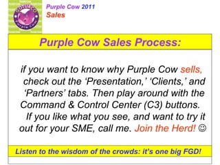 Purple Cow Sales Process: if you want to know why Purple Cow  sells,  check out the ‘Presentation,’ ‘Clients,’ and ‘Partners’ tabs. Then play around with the Command & Control Center (C3) buttons.  If you like what you see, and want to try it out for your SME, call me.  Join the Herd!      Listen to the wisdom of the crowds: it’s one big FGD!  Purple Cow  2011 Sales  