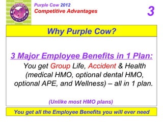 3 Major Employee Benefits in 1 Plan: You get  Group  Life,  Accident  & Health (medical HMO, optional dental HMO, optional APE, and Wellness) – all in 1 plan.  (Unlike most HMO plans)   You get all the Employee Benefits you will ever need 3 Why Purple Cow? Purple Cow  2012 Competitive Advantages 