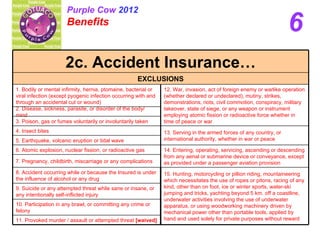 6 Purple Cow  2012 Benefits   13. Serving in the armed forces of any country, or international authority, whether in war or peace 4. Insect bites 5. Earthquake, volcanic eruption or tidal wave 11. Provoked murder / assault or attempted threat  [waived] 10. Participation in any brawl, or committing any crime or felony 3. Poison, gas or fumes voluntarily or involuntarily taken 8. Accident occurring while or because the Insured is under the influence of alcohol or any drug 6. Atomic explosion, nuclear fission, or radioactive gas 12. War, invasion, act of foreign enemy or warlike operation (whether declared or undeclared), mutiny, strikes, demonstrations, riots, civil commotion, conspiracy, military takeover, state of siege, or any weapon or instrument employing atomic fission or radioactive force whether in time of peace or war 2. Disease, sickness, parasite, or disorder of the body/ mind 15. Hunting, motorcycling or pillion riding, mountaineering which necessitates the use of ropes or pitons, racing of any kind, other than on foot, ice or winter sports, water-ski jumping and tricks, yachting beyond 5 km. off a coastline, underwater activities involving the use of underwater apparatus, or using woodworking machinery driven by mechanical power other than portable tools, applied by hand and used solely for private purposes without reward  14. Entering, operating, servicing, ascending or descending from any aerial or submarine device or conveyance, except as provided under a passenger aviation provision 9. Suicide or any attempted threat while sane or insane, or any intentionally self-inflicted injury 7. Pregnancy, childbirth, miscarriage or any complications 1. Bodily or mental infirmity, hernia, ptomaine, bacterial or viral infection (except pyogenic infection occurring with and through an accidental cut or wound) EXCLUSIONS 2c. Accident Insurance… 