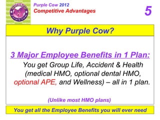 Purple Cow 2012
       Competitive Advantages
                                                   5
            Why Purple Cow?


3 Major Employee Benefits in 1 Plan:
  You get Group Life, Accident & Health
    (medical HMO, optional dental HMO,
optional APE, and Wellness) – all in 1 plan.

             (Unlike most HMO plans)
You get all the Employee Benefits you will ever need
 