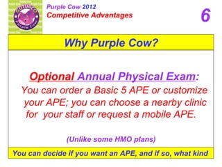 Purple Cow 2012
         Competitive Advantages
                                                    6
              Why Purple Cow?


    Optional Annual Physical Exam:
  You can order a Basic 5 APE or customize
  your APE; you can choose a nearby clinic
   for your staff or request a mobile APE.

               (Unlike some HMO plans)
You can decide if you want an APE, and if so, what kind
 