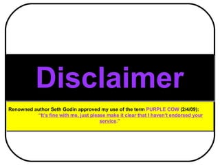 Renowned author Seth Godin approved my use of the term  PURPLE COW  (2/4/09):  “ It’s fine with me, just please make it clear that I haven’t endorsed your service .” Disclaimer 