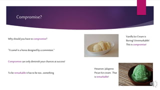 Compromise?
Whyshouldyouhaveto compromise?
“A camel isa horsedesigned byacommittee.”
Compromisecan onlydiminish yourchances atsuccess!
Toberemarkableithasto betoo…something
VanillaIce Creamis
Boring!Unremarkable!
This iscompromise!
However, Jalapeno
PecanIce cream. That
isremarkable!
 