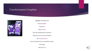 TransformationComplete
Highlights InPurple Cow!
Be Remarkable!
TakeRisks!
Have Passion!
Don’t Be Cheap JumpAt Greatness!
Find the Sneezers for yourProduct!
Zero Compromises!
Don’t be a Brown Cow or Vanilla IceCream!
AndLastly,
Have NoFear!
 