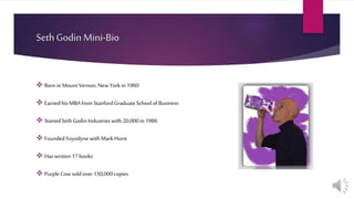 Seth Godin Mini-Bio
 Bornin MountVernon,NewYorkin 1960
 Earnedhis MBA fromStanfordGraduateSchoolofBusiness
 StartedSethGodinIndustrieswith 20,000in 1986
 FoundedYoyodynewithMarkHurst
 Has written17books
 PurpleCow soldover 150,000copies
 