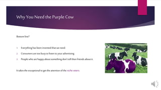 Why You Need the Purple Cow
Bottomline?
1. Everythinghasbeen invented thatwe need.
2. Consumersaretoobusytolisten to youradvertising.
3. Peoplewhoarehappyaboutsomething don’ttell theirfriendsaboutit.
It takesthe exceptionaltoget theattentionoftheniche sitters.
 