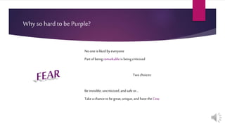Why so hard to be Purple?
Noone isliked byeveryone
Partofbeing remarkableis being criticized
Twochoices:
Beinvisible, uncriticized,andsafeor…
Takeachancetobegreat,unique,andhavethe Cow
 