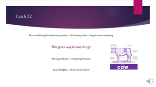 Catch 22
Massmarketingdemandsmass products.Andmass productsbegformassmarketing.
Thisgives way to two things:
Boring products–everything thesame
ScaryBudgets– takesa lottomarket
 