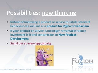 Possibilities:  new thinking Instead of improving a product or service to satisfy standard behaviour can we look at a  product for  different  behaviour If your product or service is no longer remarkable reduce investment in it and concentrate on  New Product Development Stand out at every opportunity 