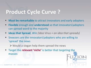 Product Cycle Curve ? Must be remarkable  to attract innovators and early adopters Flexible  enough and  understood  so that innovators\adopters can spread word to the majority Ideas that Spread ,  Win  (Idea Virus = an idea that spreads) Sneezers are the innovators\adopters who are willing to ‘spread’ the news Would a slogan help them spread the news Target the  relevant ‘niche’  is better that targeting the masses 