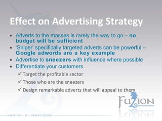 Effect on Advertising Strategy Adverts to the masses is rarely the way to go –  no budget will be sufficient ‘ Sniper’ specifically targeted adverts can be powerful –  Google adwords are a key example Advertise to  sneezers  with influence where possible Differentiate your customers Target the profitable sector Those who are the sneezers Design remarkable adverts that will appeal to them 