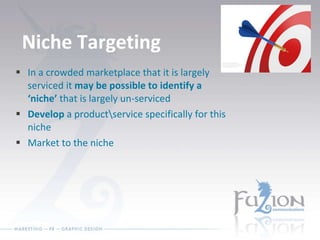 Niche Targeting In a crowded marketplace that it is largely serviced it  may be possible to identify a ‘niche’  that is largely un-serviced Develop  a product\service specifically for this niche Market to the niche 