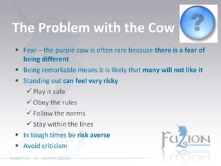 The Problem with the Cow Fear – the purple cow is often rare because  there is a fear of being different Being remarkable means it is likely that  many will not like it Standing out  can feel very risky Play it safe Obey the rules Follow the norms Stay within the lines In tough times be  risk averse Avoid criticism 