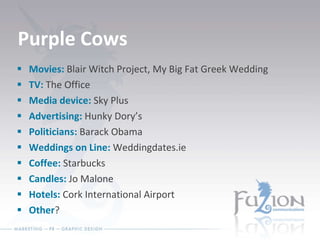 Purple Cows Movies:  Blair Witch Project, My Big Fat Greek Wedding TV:  The Office Media device:  Sky Plus Advertising:  Hunky Dory’s Politicians:  Barack Obama Weddings on Line:  Weddingdates.ie  Coffee:  Starbucks Candles:  Jo Malone Hotels:  Cork International Airport  Other ? 