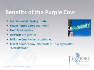 Benefits of the Purple Cow Fear has  most playing it safe Fewer Purple Cows  out there ! Fluid  Marketplace Rewards  are greater Milk the Cow  – when established Invent  another cow immediately – risk again after  ‘breakthrough’ 