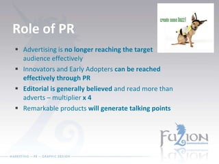 Role of PR Advertising is  no longer reaching the target  audience effectively Innovators and Early Adopters  can be reached effectively through PR Editorial is generally believed  and read more than adverts – multiplier  x 4 Remarkable products  will generate talking points 