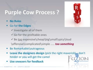 Purple Cow Process ? No Rules Go for  the Edges Investigate all of them Go for the profitable ones Be  too  expensive\cheap\big\small\spicy\loud \offensive\complicated\simple .....  too something Be Remarkable\outrageous Leave the designers design  (pick the right maverick) – don’t hinder or you will get the camel Use sneezers for feedback 