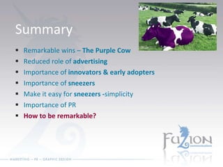 Summary Remarkable wins –  The Purple Cow Reduced role of  advertising Importance of  innovators & early adopters Importance of  sneezers Make it easy for  sneezers - simplicity Importance of PR How to be remarkable? 