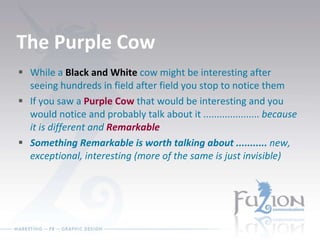 The Purple Cow While a  Black and White  cow might be interesting after seeing hundreds in field after field you stop to notice them If you saw a  Purple Cow  that would be interesting and you would notice and probably talk about it .....................  because it is different and  Remarkable   Something Remarkable is worth talking about ...........  new, exceptional, interesting (more of the same is just invisible) 