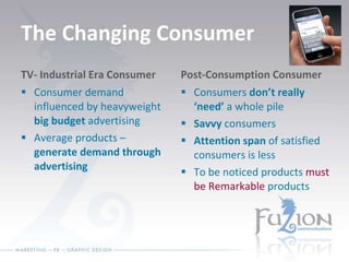 The Changing Consumer TV- Industrial Era Consumer Consumer demand influenced by heavyweight  big budget  advertising Average products –  generate demand through advertising Post-Consumption Consumer Consumers  don’t really ‘need’  a whole pile Savvy  consumers Attention span  of satisfied consumers is less To be noticed products  must be Remarkable  products 