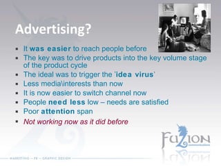 Advertising? It  was easier  to reach people before The key was to drive products into the key volume stage of the product cycle The ideal was to trigger the ’ idea virus ’ Less media\interests than now It is now easier to switch channel now People  need less  low – needs are satisfied Poor  attention  span Not working now as it did before 