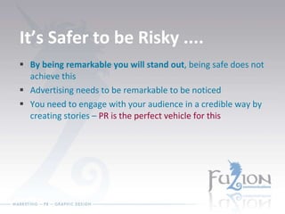 It’s Safer to be Risky .... By being remarkable you will stand out , being safe does not achieve this Advertising needs to be remarkable to be noticed You need to engage with your audience in a credible way by creating stories –  PR is the perfect vehicle for this 