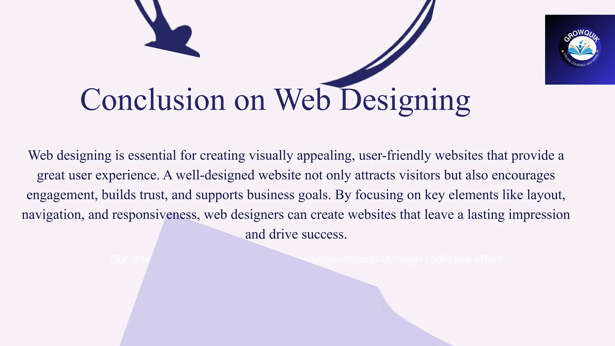 Our integrated team strives to create positive impacts through collective effort.
Conclusion on Web Designing
Web designing is essential for creating visually appealing, user-friendly websites that provide a
great user experience. A well-designed website not only attracts visitors but also encourages
engagement, builds trust, and supports business goals. By focusing on key elements like layout,
navigation, and responsiveness, web designers can create websites that leave a lasting impression
and drive success.
 