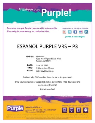  


	
  

	
  

	
  

	
  

	
  

	
  

                                                                      	
  

                                                                      	
  



           ESPANOL	
  PURPLE	
  VRS	
  –	
  P3	
  
	
  

	
                           WHERE:             Starbucks
                                                1209 W. Irvington Road, #150
	
                                              Tucson, AZ 85714

           	
                  DATE:            June 16, 2012
                               TIME:            1:00 p.m. to 4:00 p.m.
           	
  
                               RSVP:            kathy.say@purple.us
           	
  

                      Find	
  out	
  why	
  ONE	
  number	
  from	
  Purple	
  is	
  ALL	
  you	
  need!	
  

       Bring	
  your	
  computer	
  or	
  supported	
  mobile	
  device	
  for	
  a	
  FREE	
  download	
  and	
  	
  	
  	
  	
  	
  	
  	
  
                                            one-­‐on-­‐one	
  training!	
  
                                                        Enjoy free coffee!



                                                                      	
  




	
  
 