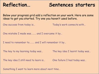 Reflection… Sentences starters
Below your progress grid add a reflection on your work. Here are some
ideas to get you started. Try one you haven’t used before.
One success from today is… Today’s work connects with…
One mistake I made was……… and I overcame it by…
I need to remember to……… and I will remember it by…
The key to my learning today was… The key idea I learnt today was…
The key idea I still need to learn is… One failure I had today was…
Something I want to learn more about next time…
 