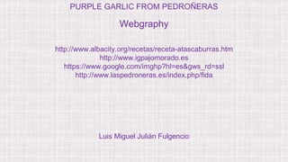 Webgraphy
http://www.albacity.org/recetas/receta-atascaburras.htm
http://www.igpajomorado.es
https://www.google.com/imghp?hl=es&gws_rd=ssl
http://www.laspedroneras.es/index.php/fida
PURPLE GARLIC FROM PEDROÑERAS
Luis Miguel Julián Fulgencio
 