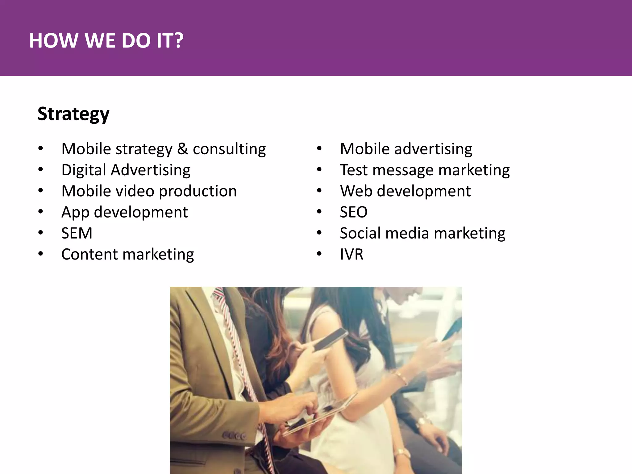 HOW WE DO IT?
Strategy
• Mobile strategy & consulting
• Digital Advertising
• Mobile video production
• App development
• SEM
• Content marketing
• Mobile advertising
• Test message marketing
• Web development
• SEO
• Social media marketing
• IVR
 