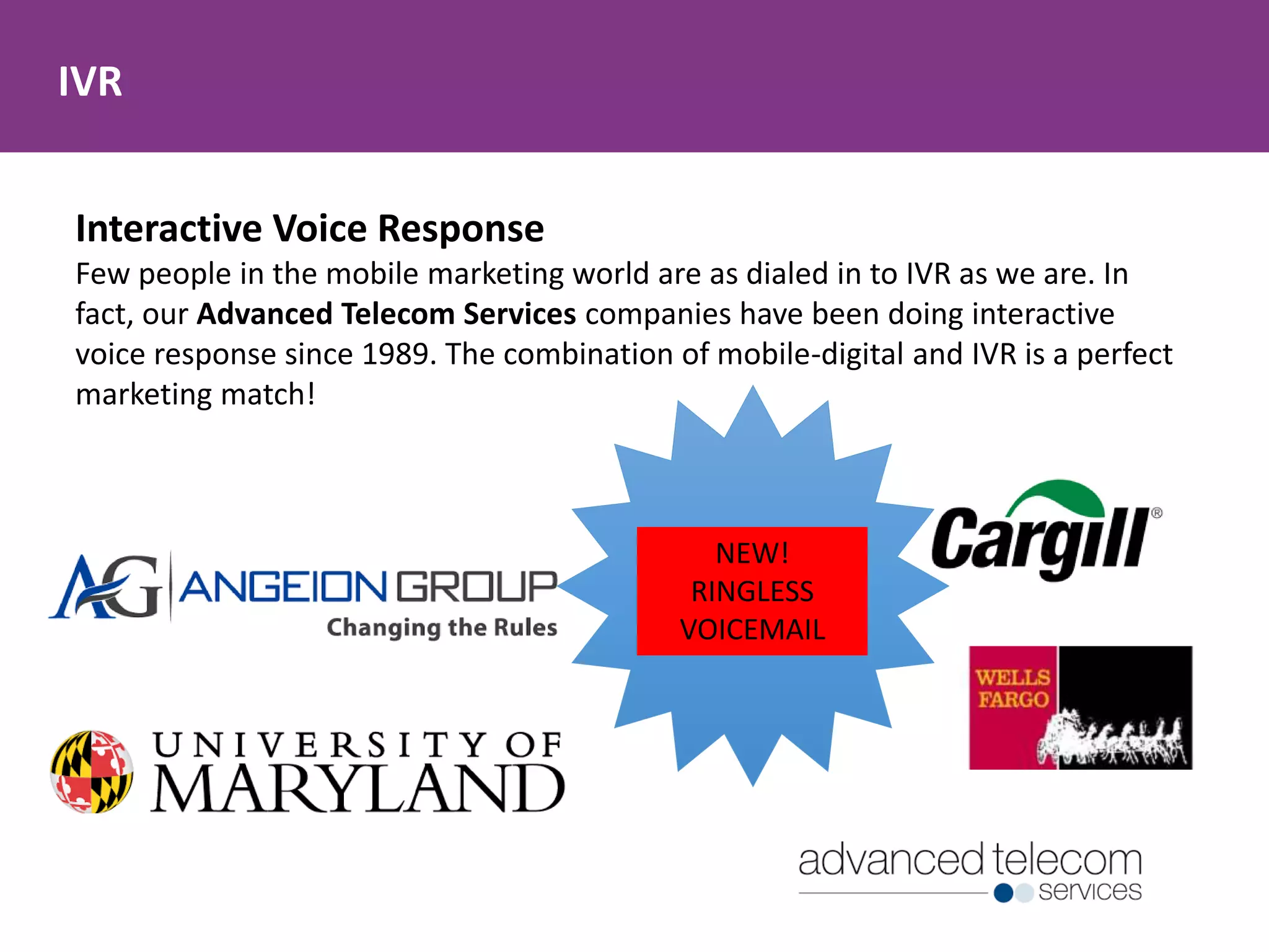 IVR
Interactive Voice Response
Few people in the mobile marketing world are as dialed in to IVR as we are. In
fact, our Advanced Telecom Services companies have been doing interactive
voice response since 1989. The combination of mobile-digital and IVR is a perfect
marketing match!
NEW!
RINGLESS
VOICEMAIL
 