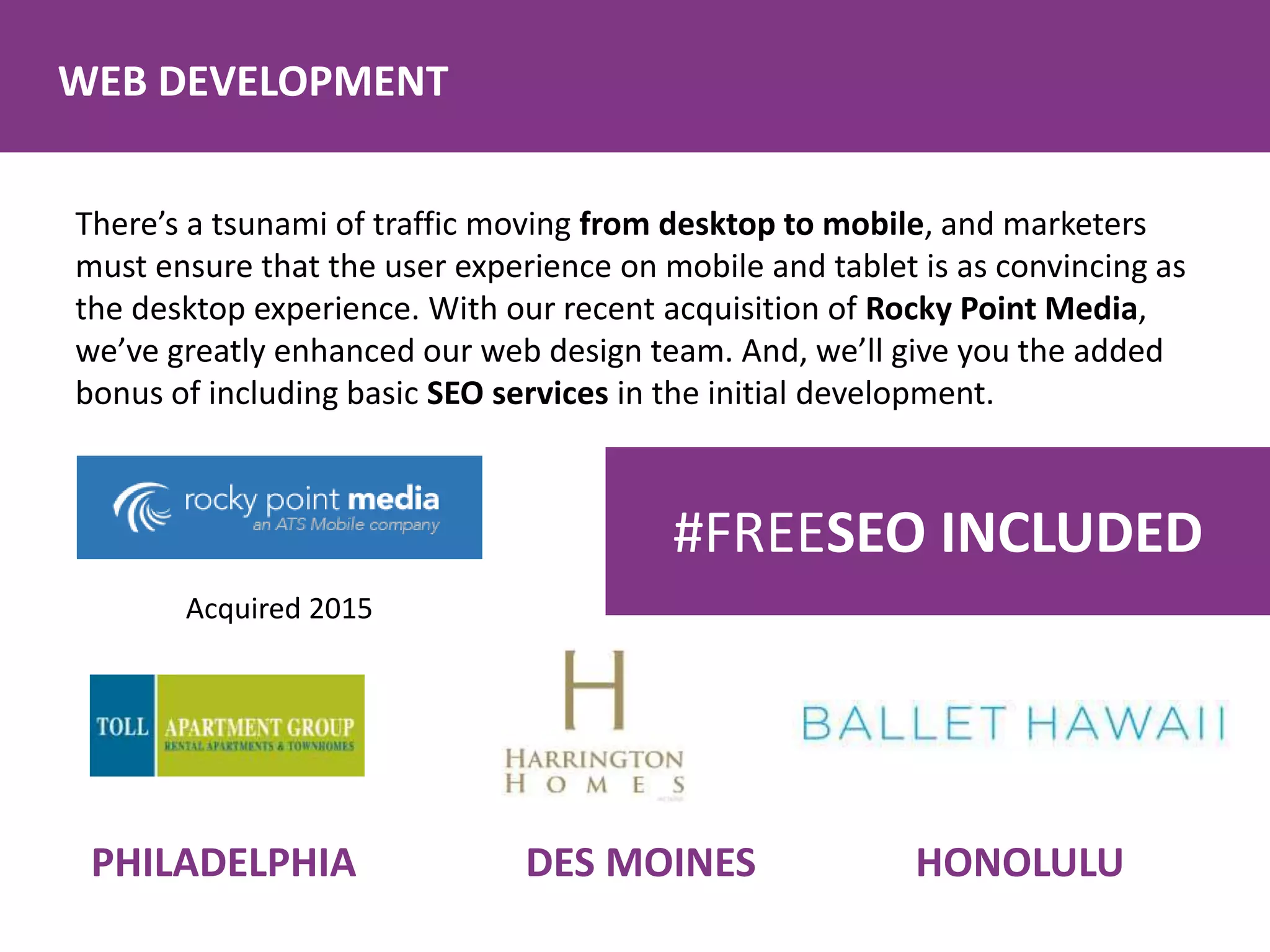 WEB DEVELOPMENT
There’s a tsunami of traffic moving from desktop to mobile, and marketers
must ensure that the user experience on mobile and tablet is as convincing as
the desktop experience. With our recent acquisition of Rocky Point Media,
we’ve greatly enhanced our web design team. And, we’ll give you the added
bonus of including basic SEO services in the initial development.
Acquired 2015
PHILADELPHIA DES MOINES HONOLULU
#FREESEO INCLUDED
 