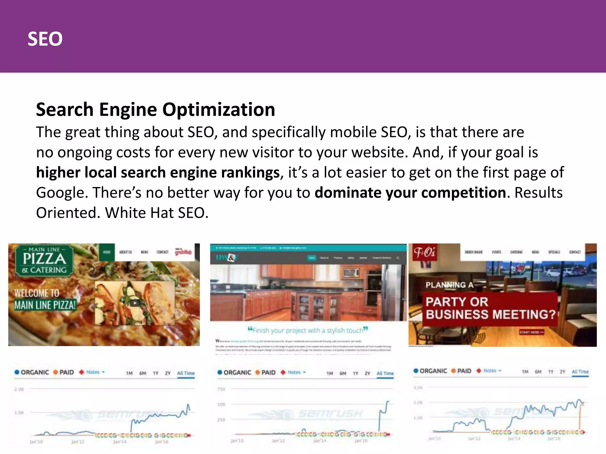 SEO
Search Engine Optimization
The great thing about SEO, and specifically mobile SEO, is that there are
no ongoing costs for every new visitor to your website. And, if your goal is
higher local search engine rankings, it’s a lot easier to get on the first page of
Google. There’s no better way for you to dominate your competition. Results
Oriented. White Hat SEO.
 