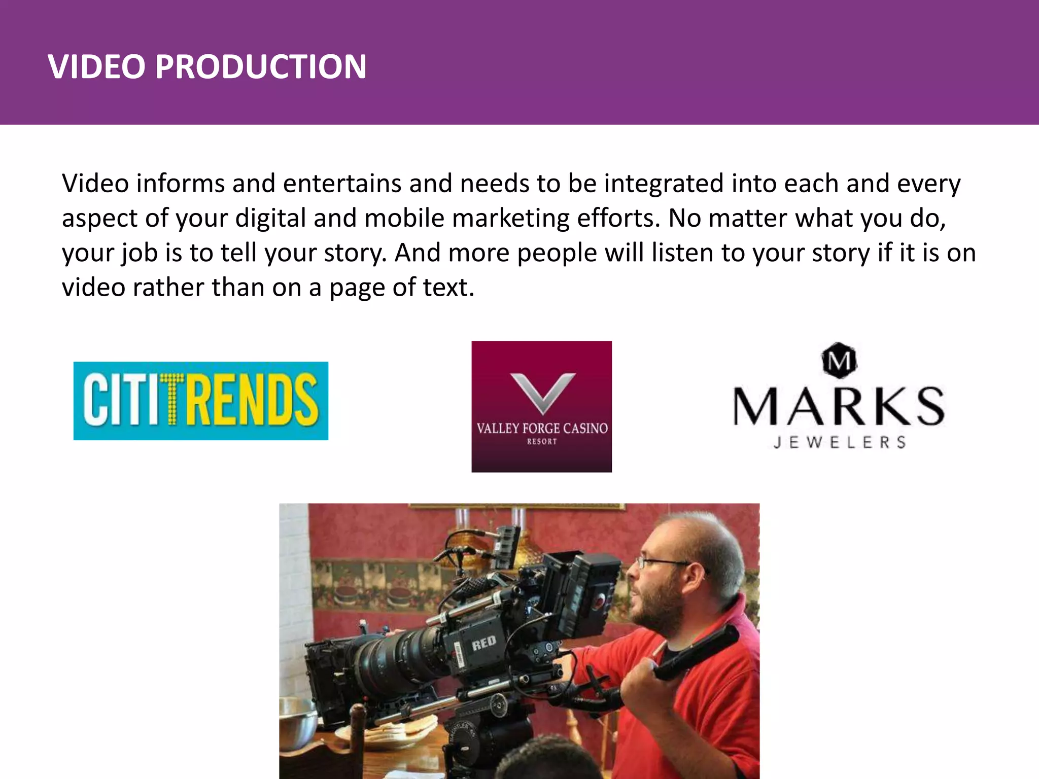 VIDEO PRODUCTION
Video informs and entertains and needs to be integrated into each and every
aspect of your digital and mobile marketing efforts. No matter what you do,
your job is to tell your story. And more people will listen to your story if it is on
video rather than on a page of text.
 