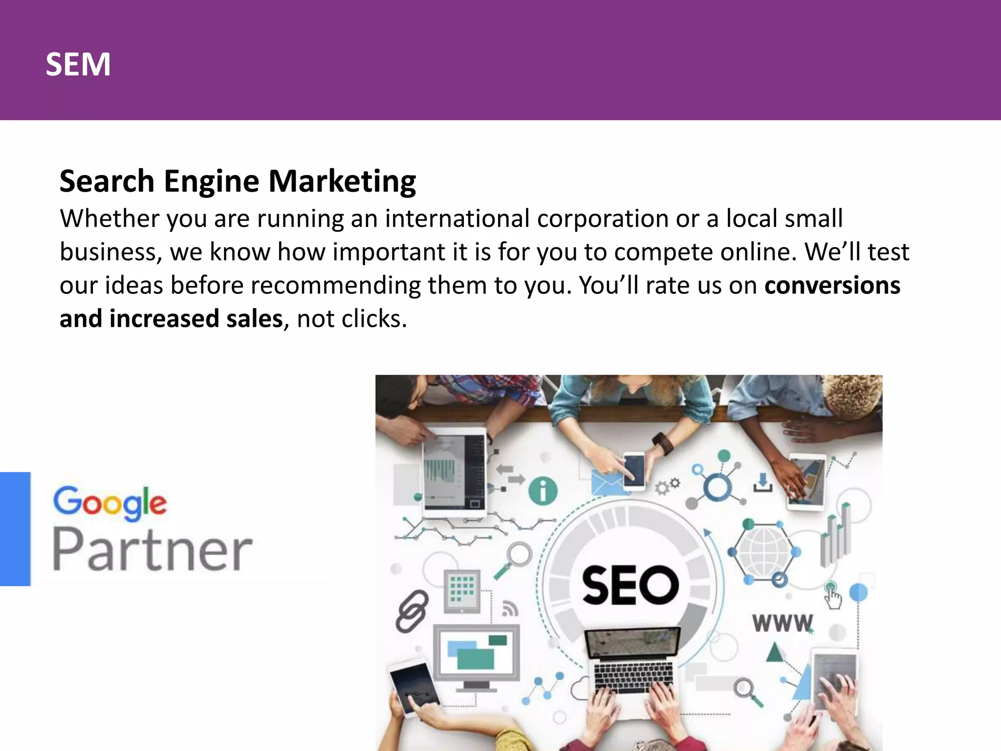 SEM
Search Engine Marketing
Whether you are running an international corporation or a local small
business, we know how important it is for you to compete online. We’ll test
our ideas before recommending them to you. You’ll rate us on conversions
and increased sales, not clicks.
 